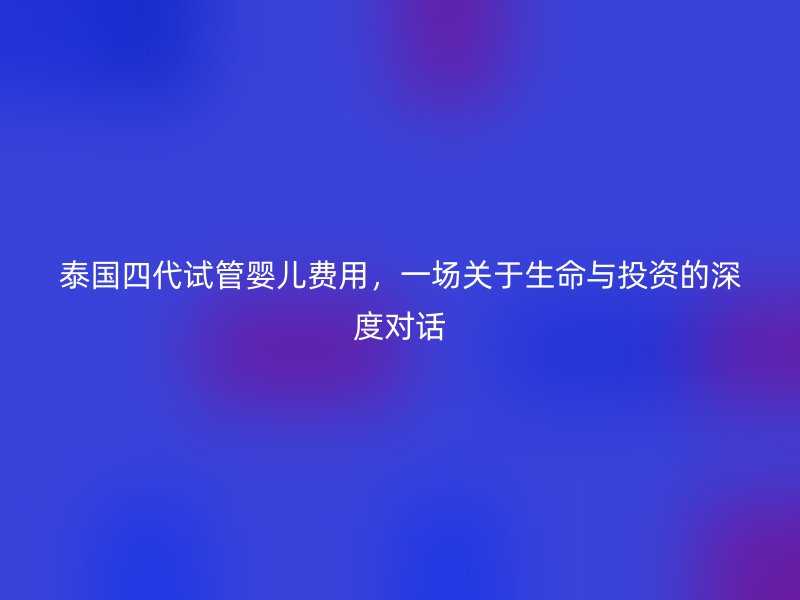 泰国四代试管婴儿费用，一场关于生命与投资的深度对话