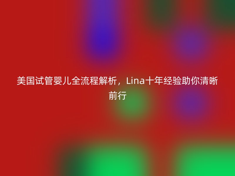 美国试管婴儿全流程解析,Lina十年经验助你清晰前行