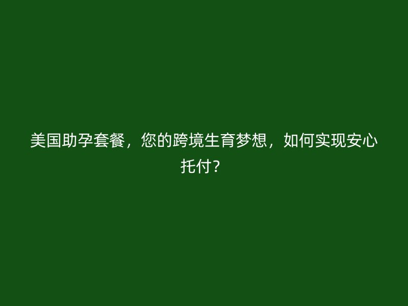 美国助孕套餐，您的跨境生育梦想，如何实现安心托付？