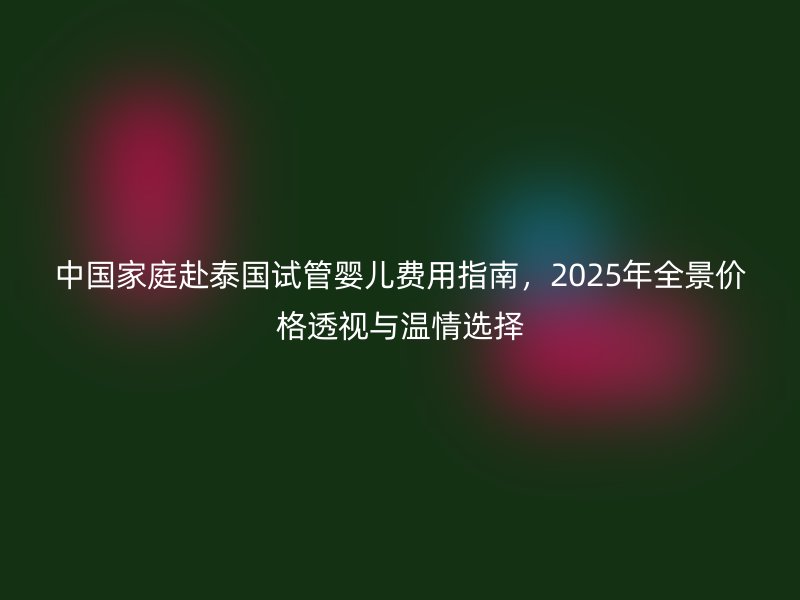 中国家庭赴泰国试管婴儿费用指南，2025年全景价格透视与温情选择