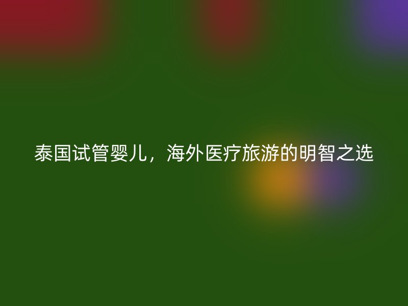 泰国试管婴儿，海外医疗旅游的明智之选