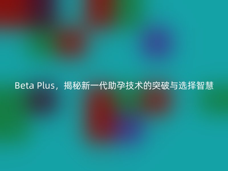 Beta Plus，揭秘新一代助孕技术的突破与选择智慧