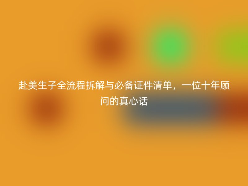 赴美生子全流程拆解与必备证件清单,一位十年顾问的真心话