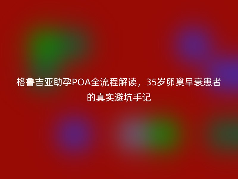 格鲁吉亚助孕POA全流程解读,35岁<a href='/tags/18_1.html' target='_blank'><u>卵巢早衰</u></a>患者的真实避坑手记