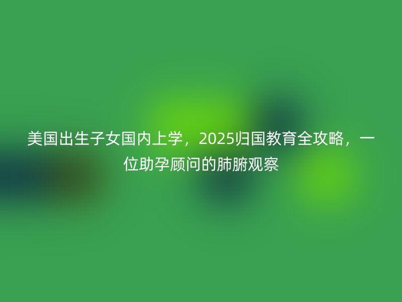 美国出生子女国内上学,2025归国教育全攻略,一位助孕顾问的肺腑观察