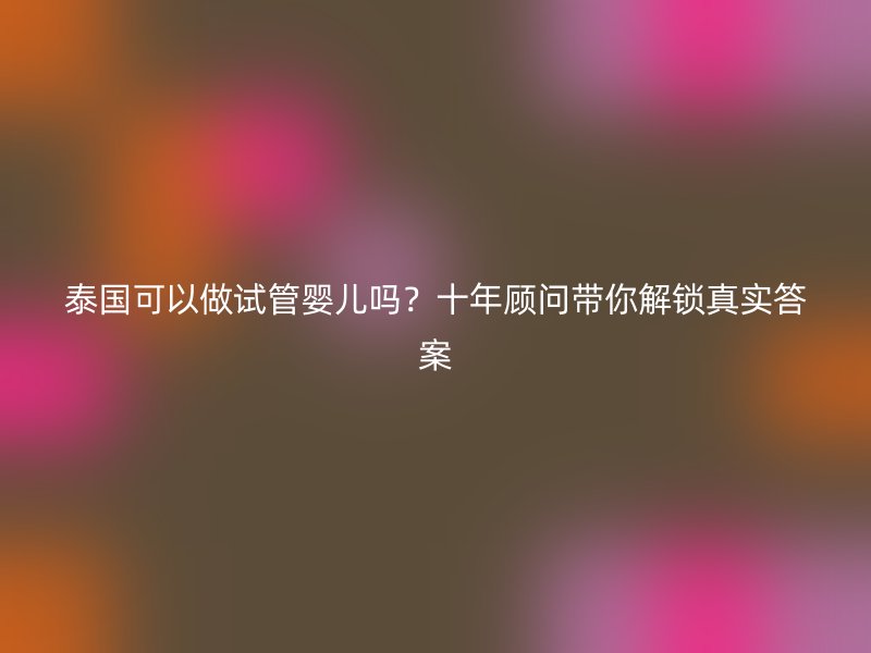泰国可以做试管婴儿吗?十年顾问带你解锁真实答案