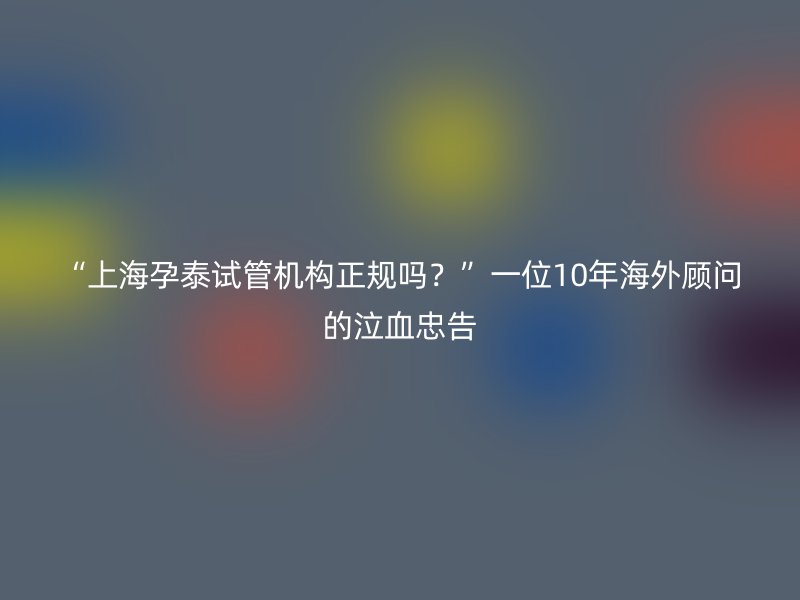 “上海孕泰试管机构正规吗？”一位10年海外顾问的泣血忠告