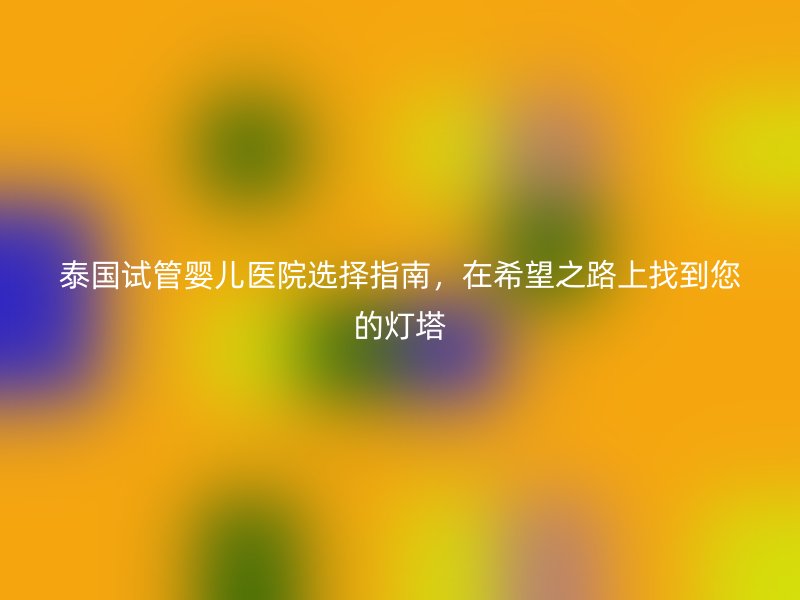 泰国<a href='/' target='_blank'><u>试管婴儿医院</u></a>选择指南,在希望之路上找到您的灯塔