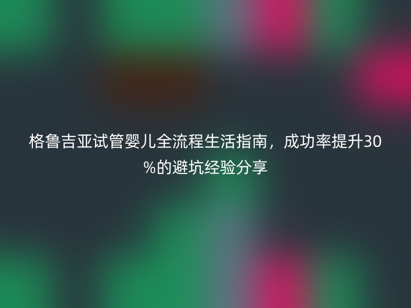 格鲁吉亚试管婴儿全流程生活指南，成功率提升30%的避坑经验分享