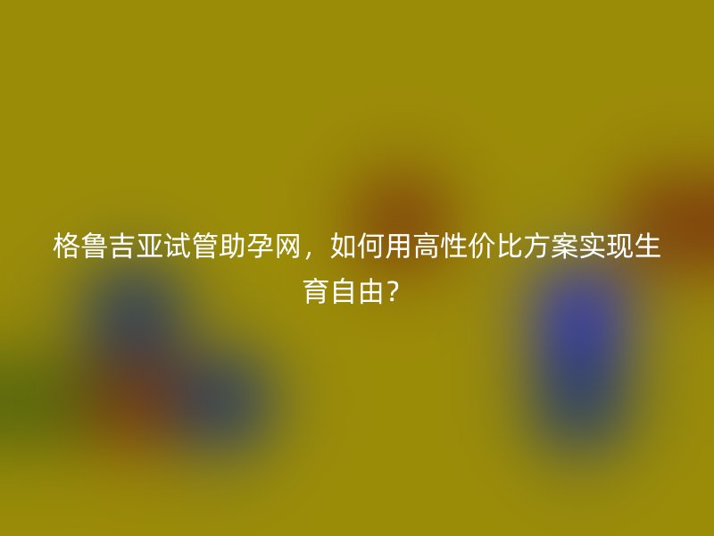 格鲁吉亚试管助孕网，如何用高性价比方案实现生育自由？