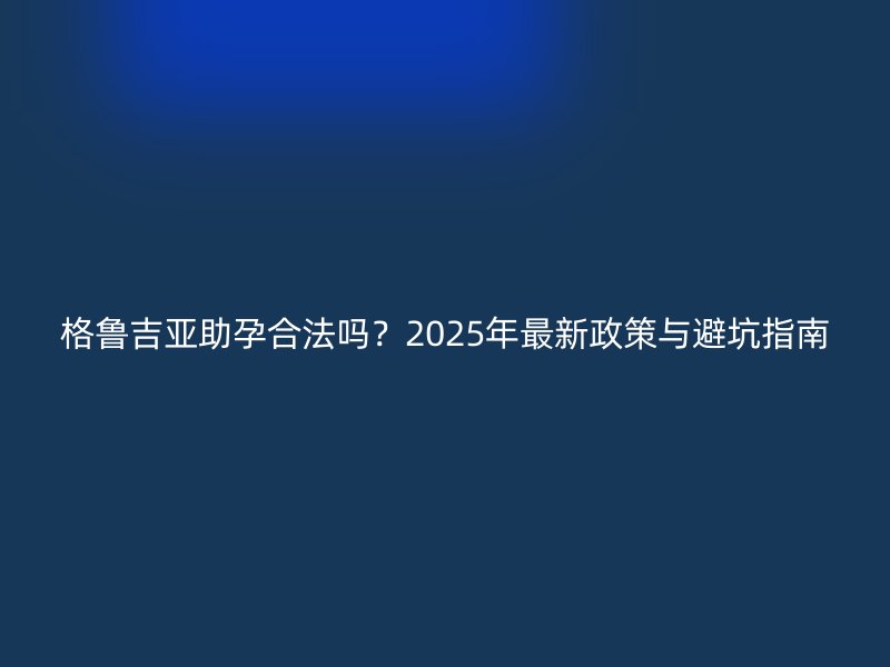 格鲁吉亚助孕合法吗？2025年最新政策与避坑指南