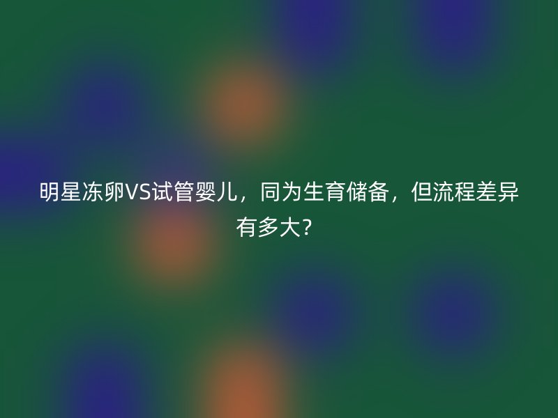 明星冻卵VS试管婴儿，同为生育储备，但流程差异有多大？