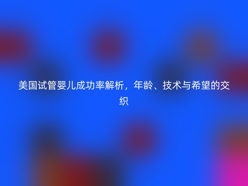 美国试管婴儿成功率解析，年龄、技术与希望的交织