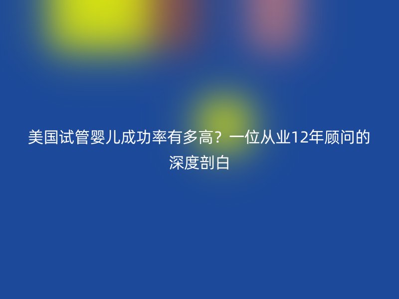 美国试管婴儿成功率有多高？一位从业12年顾问的深度剖白