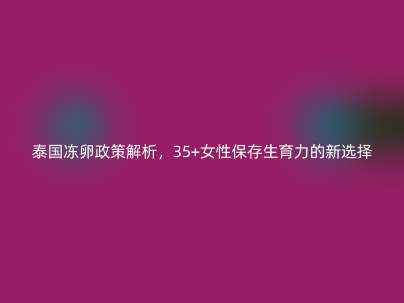 泰国冻卵政策解析，35+女性保存生育力的新选择