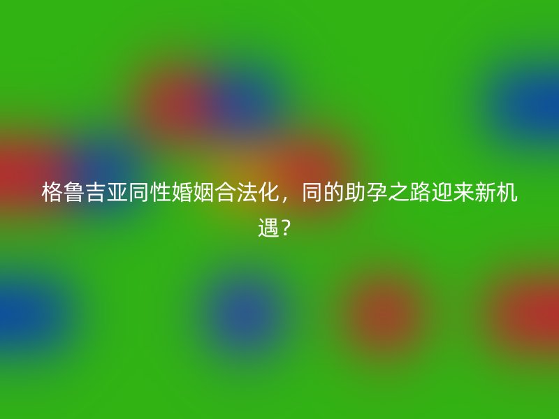 格鲁吉亚同性婚姻合法化，同的助孕之路迎来新机遇？