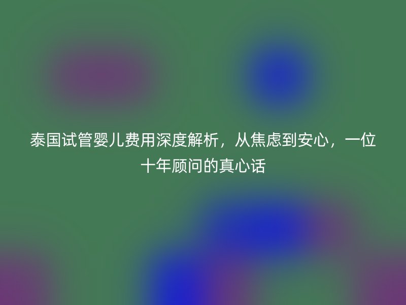 泰国试管婴儿费用深度解析,从焦虑到安心,一位十年顾问的真心话