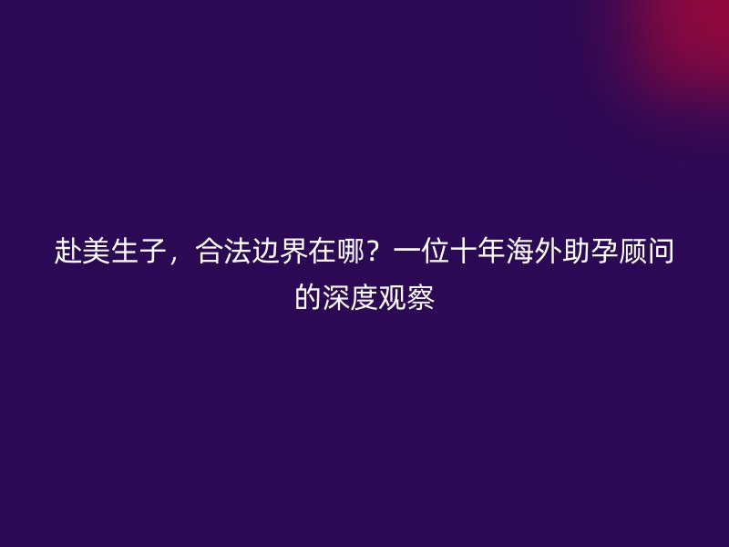 赴美生子,合法边界在哪?一位十年海外助孕顾问的深度观察