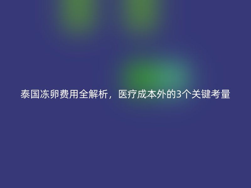泰国冻卵费用全解析,医疗成本外的3个关键考量