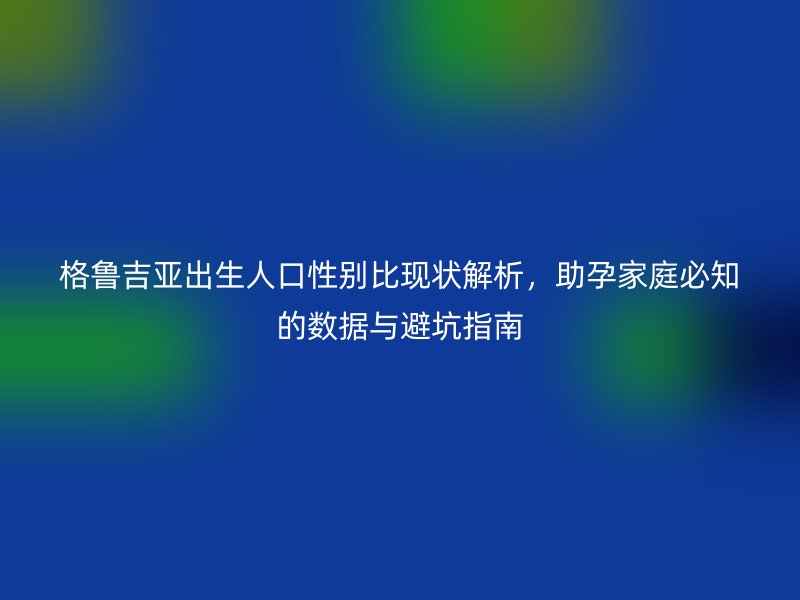 格鲁吉亚出生人口性别比现状解析，助孕家庭必知的数据与避坑指南