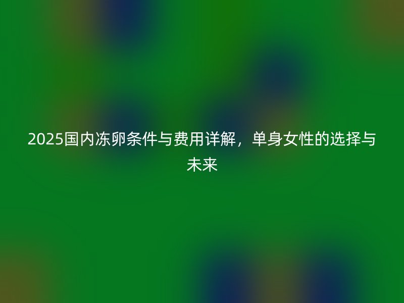 2025国内冻卵条件与费用详解，<a href='/tags/30_1.html' target='_blank'><u>单身</u></a>女性的选择与未来