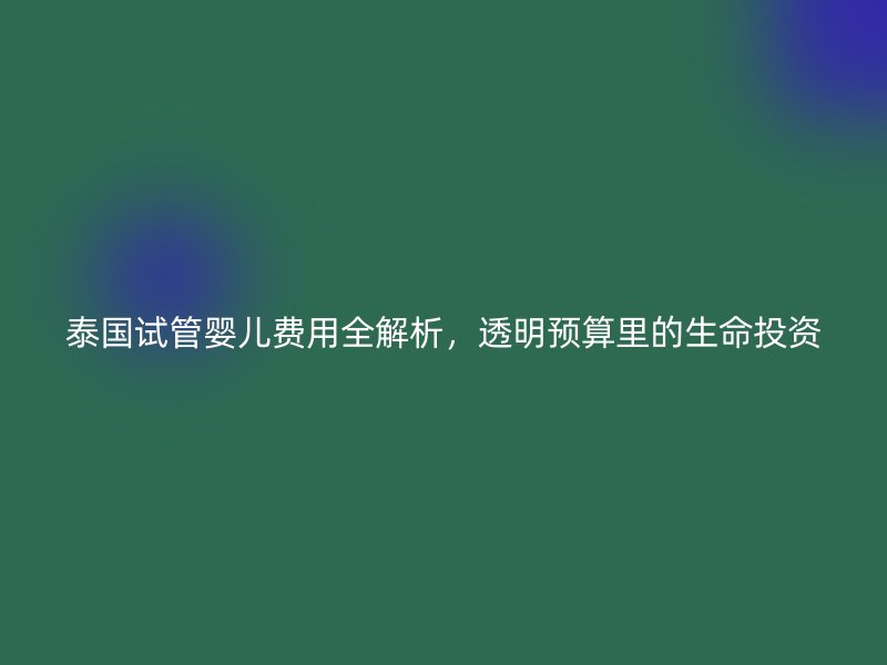 泰国试管婴儿费用全解析,透明预算里的生命投资