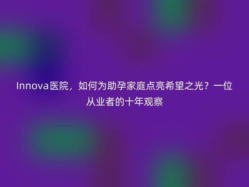 Innova医院，如何为助孕家庭点亮希望之光？一位从业者的十年观察