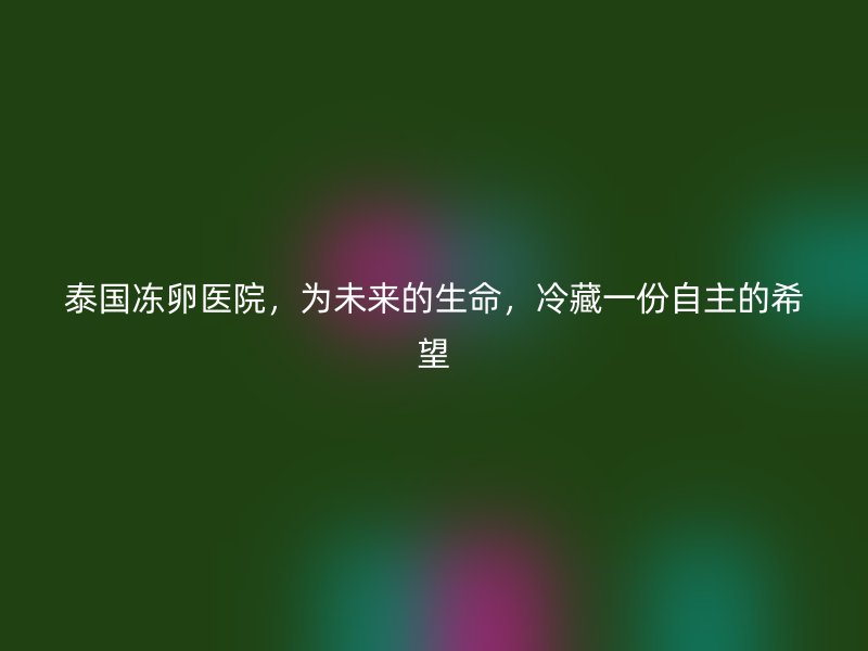 泰国冻卵医院,为未来的生命,冷藏一份自主的希望