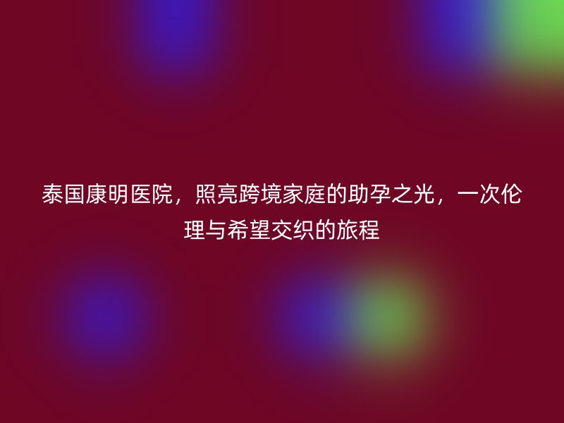 泰国康明医院,照亮跨境家庭的助孕之光,一次伦理与希望交织的旅程