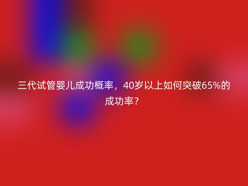 <a href='/tags/10_1.html' target='_blank'><u>三代试管婴儿</u></a>成功概率,40岁以上如何突破65%的成功率?