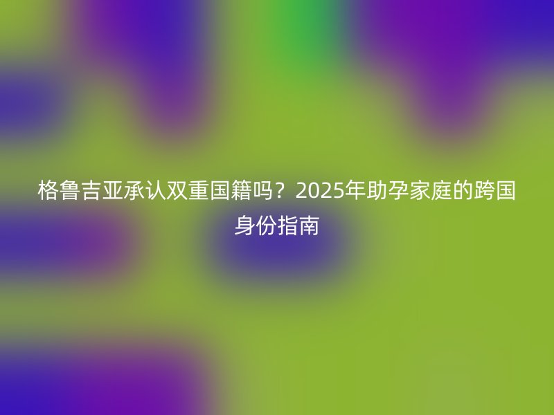格鲁吉亚承认双重国籍吗？2025年助孕家庭的跨国身份指南