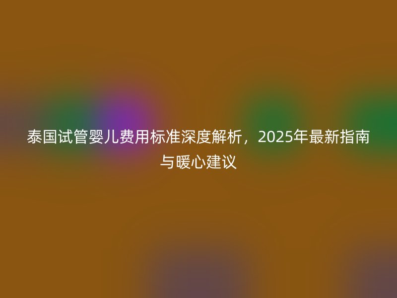 泰国试管婴儿费用标准深度解析,2025年最新指南与暖心建议