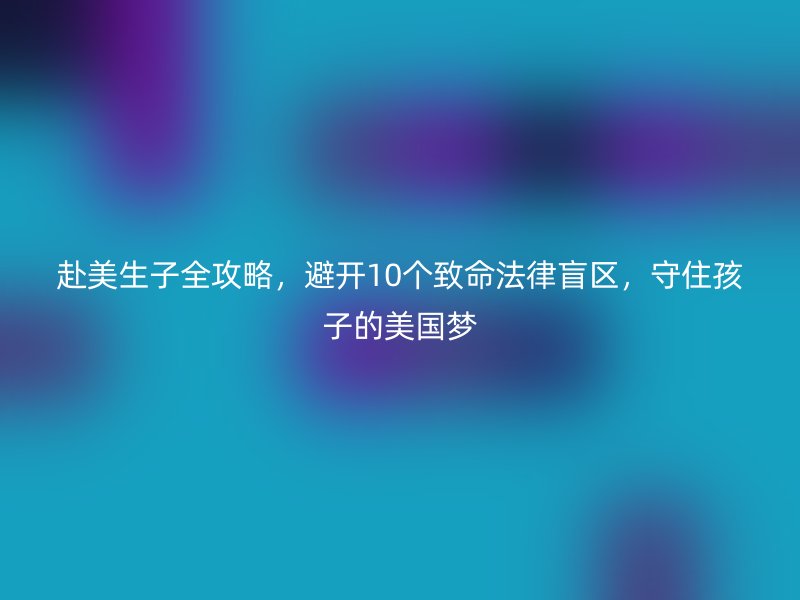 赴美生子全攻略，避开10个致命法律盲区，守住孩子的美国梦