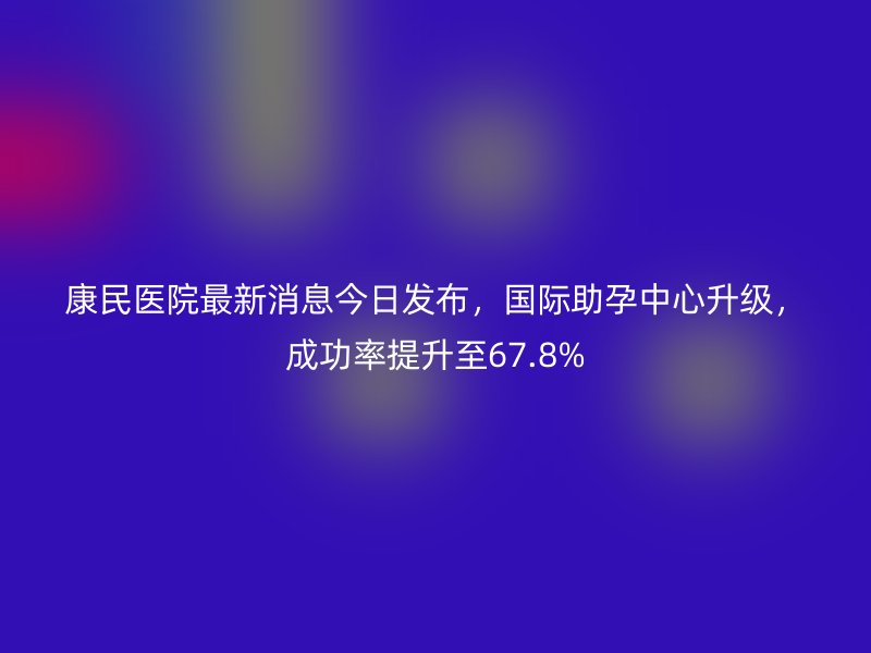 康民医院最新消息今日发布,国际助孕中心升级,成功率提升至67.8%