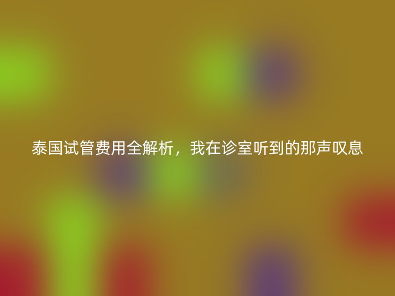 泰国<a href='/tags/12_1.html' target='_blank'><u>试管费用</u></a>全解析,我在诊室听到的那声叹息