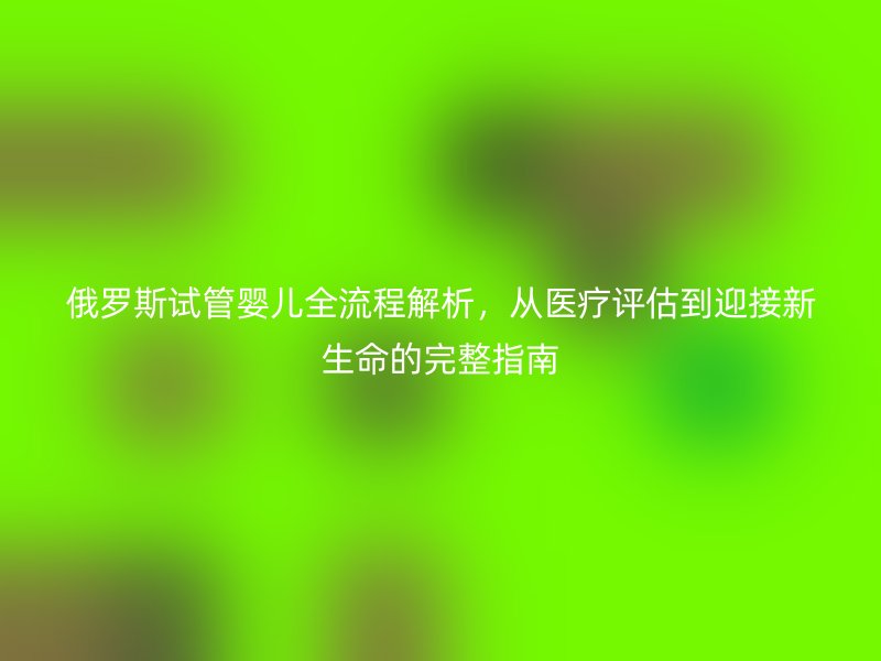 俄罗斯试管婴儿全流程解析,从医疗评估到迎接新生命的完整指南