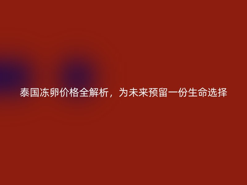 泰国冻卵价格全解析，为未来预留一份生命选择