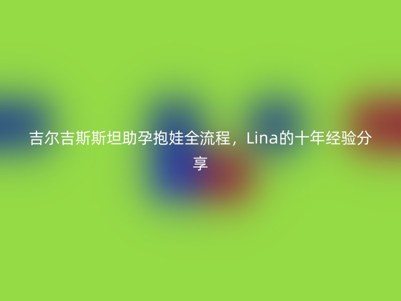 吉尔吉斯斯坦助孕抱娃全流程,Lina的十年经验分享