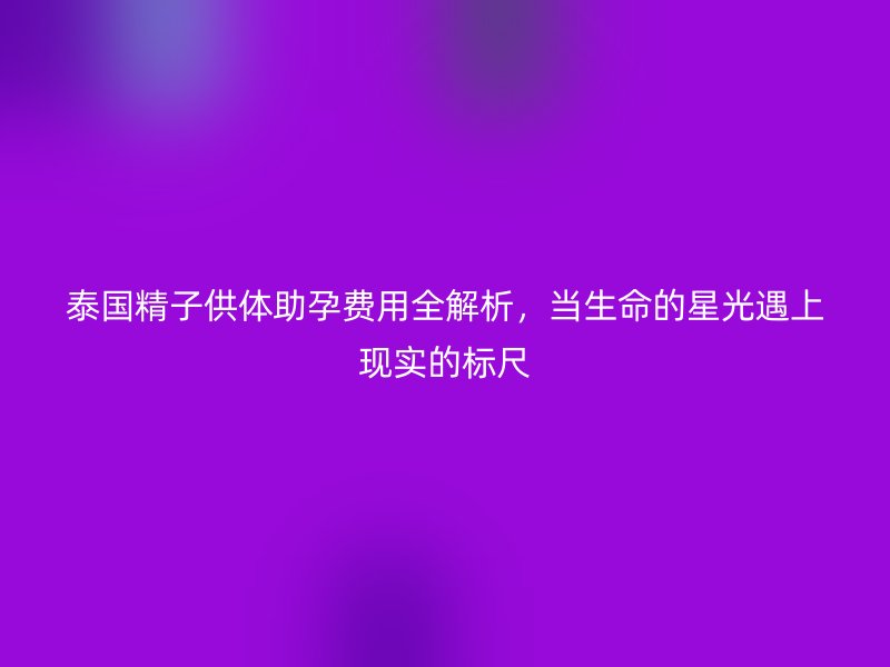 泰国精子供体助孕费用全解析,当生命的星光遇上现实的标尺
