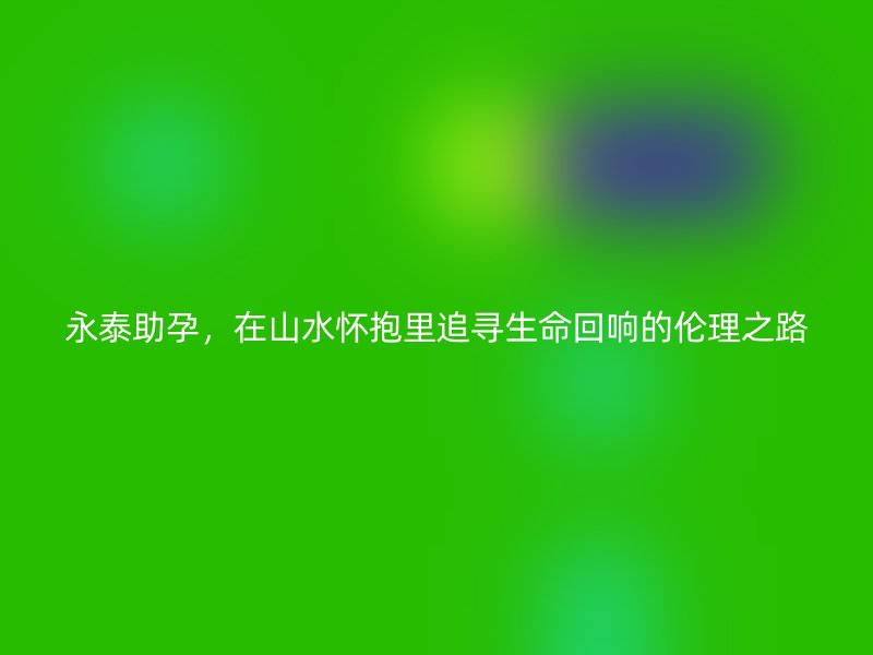 永泰助孕,在山水怀抱里追寻生命回响的伦理之路