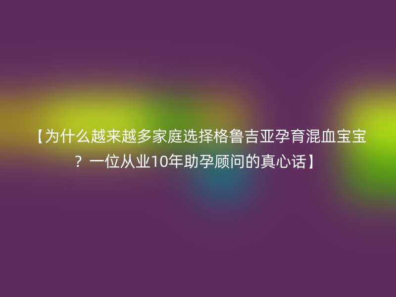 【为什么越来越多家庭选择格鲁吉亚孕育混血宝宝？一位从业10年助孕顾问的真心话】