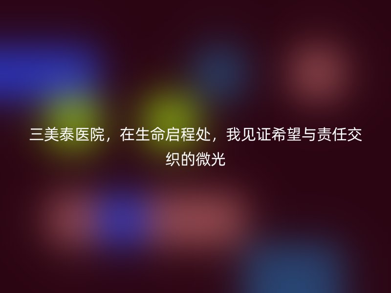 三美泰医院，在生命启程处，我见证希望与责任交织的微光