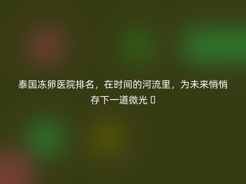 泰国冻卵医院排名,在时间的河流里,为未来悄悄存下一道微光