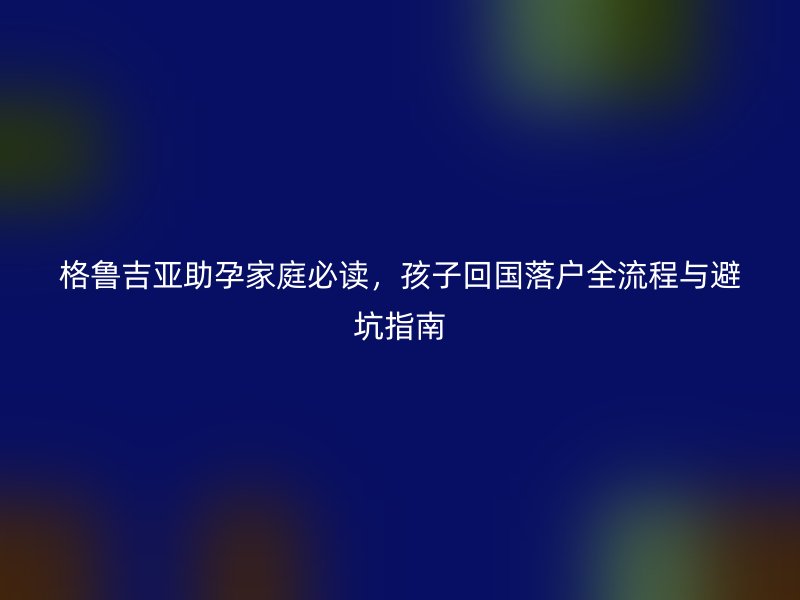 格鲁吉亚助孕家庭必读，孩子回国落户全流程与避坑指南