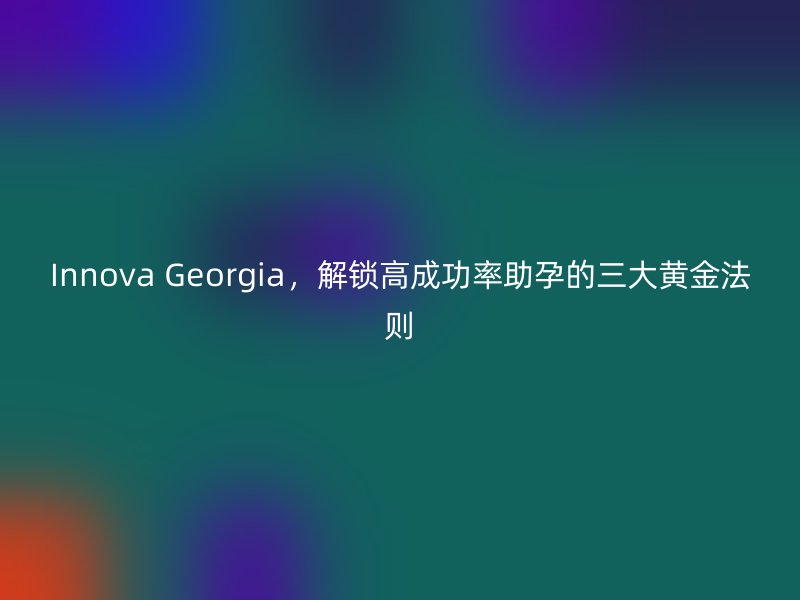 Innova Georgia,解锁高成功率助孕的三大黄金法则