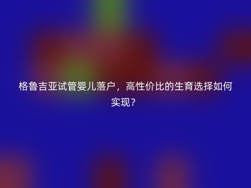 格鲁吉亚试管婴儿落户，高性价比的生育选择如何实现？