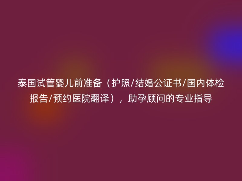 泰国试管婴儿前准备（护照/结婚公证书/国内体检报告/预约医院翻译），助孕顾问的专业指导