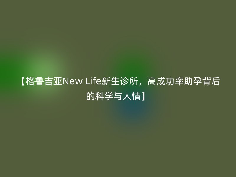 【格鲁吉亚New Life新生诊所，高成功率助孕背后的科学与人情】