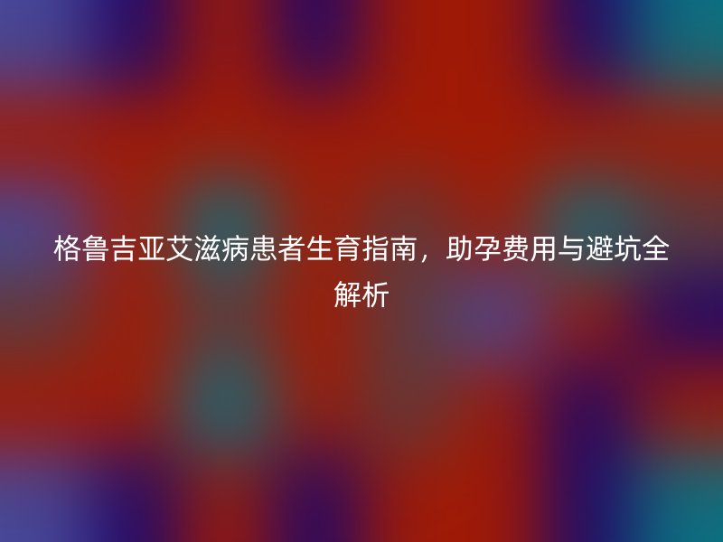 格鲁吉亚艾滋病患者生育指南，助孕费用与避坑全解析