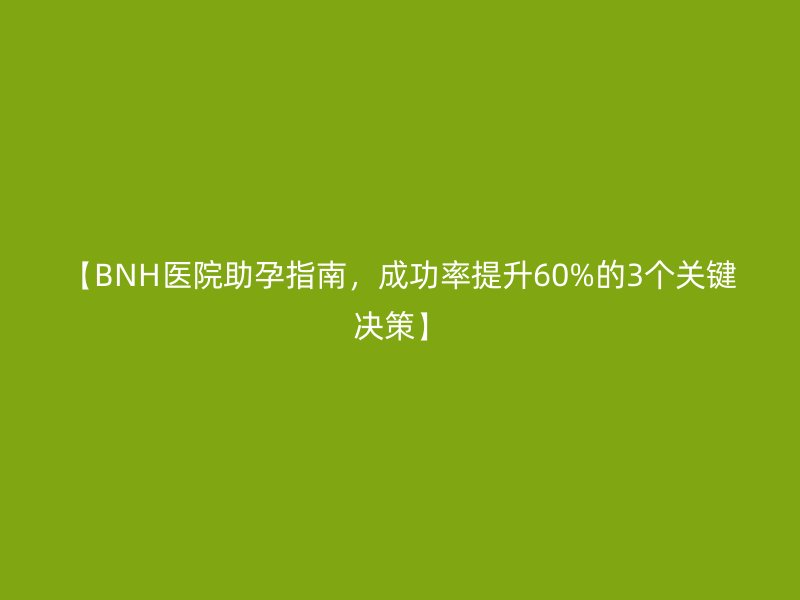 【BNH医院助孕指南，成功率提升60%的3个关键决策】